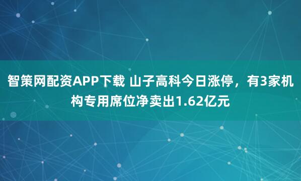 智策网配资APP下载 山子高科今日涨停，有3家机构专用席位净卖出1.62亿元