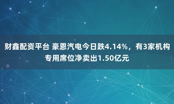财鑫配资平台 豪恩汽电今日跌4.14%，有3家机构专用席位净卖出1.50亿元