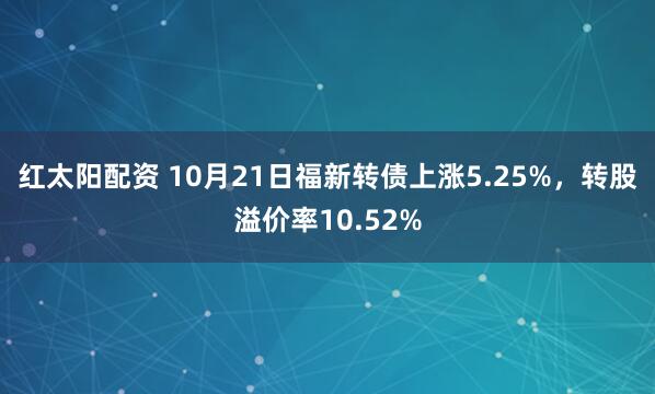 红太阳配资 10月21日福新转债上涨5.25%，转股溢价率10.52%