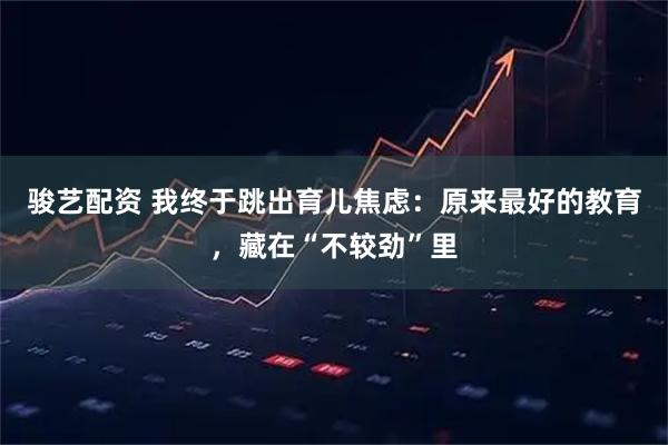 骏艺配资 我终于跳出育儿焦虑：原来最好的教育，藏在“不较劲”里