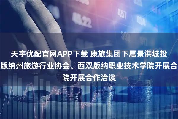 天宇优配官网APP下载 康旅集团下属景洪城投与西双版纳州旅游行业协会、西双版纳职业技术学院开展合作洽谈