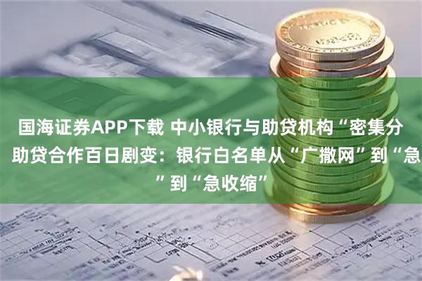 国海证券APP下载 中小银行与助贷机构“密集分手”? 助贷合作百日剧变:银行白名单从“广撒网”到“急收缩”