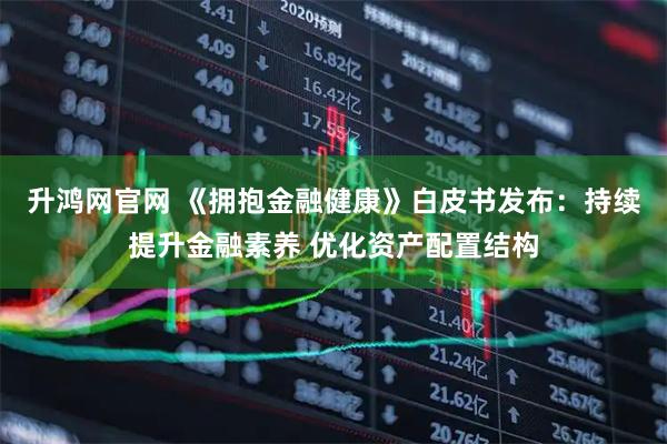 升鸿网官网 《拥抱金融健康》白皮书发布：持续提升金融素养 优化资产配置结构