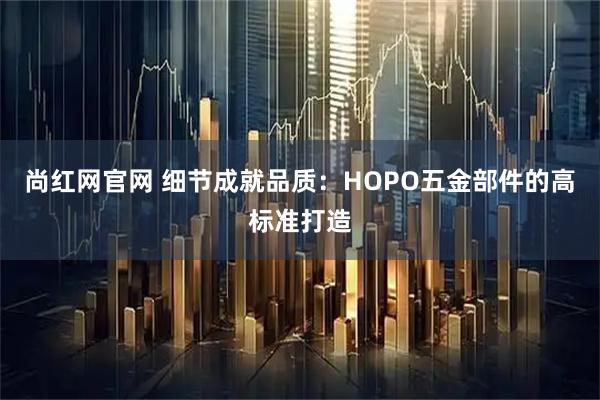 尚红网官网 细节成就品质：HOPO五金部件的高标准打造