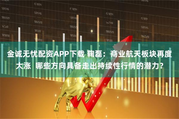 金诚无忧配资APP下载 鞠磊：商业航天板块再度大涨  哪些方向具备走出持续性行情的潜力？