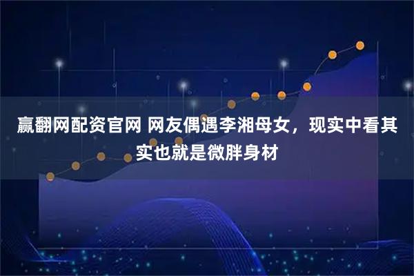 赢翻网配资官网 网友偶遇李湘母女，现实中看其实也就是微胖身材