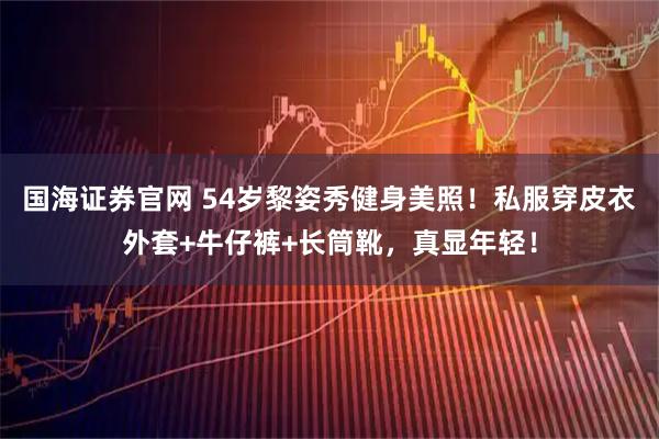 国海证券官网 54岁黎姿秀健身美照！私服穿皮衣外套+牛仔裤+长筒靴，真显年轻！