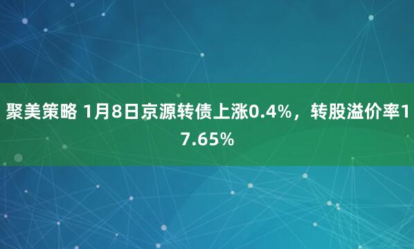 聚美策略 1月8日京源转债上涨0.4%，转股溢价率17.65%