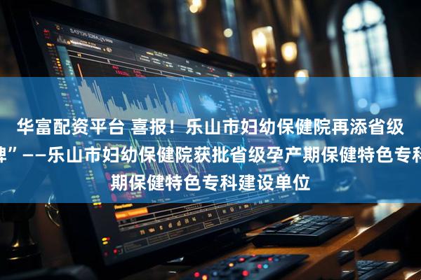 华富配资平台 喜报！乐山市妇幼保健院再添省级“金字招牌”——乐山市妇幼保健院获批省级孕产期保健特色专科建设单位
