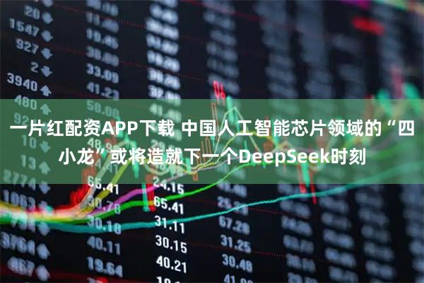 一片红配资APP下载 中国人工智能芯片领域的“四小龙”或将造就下一个DeepSeek时刻