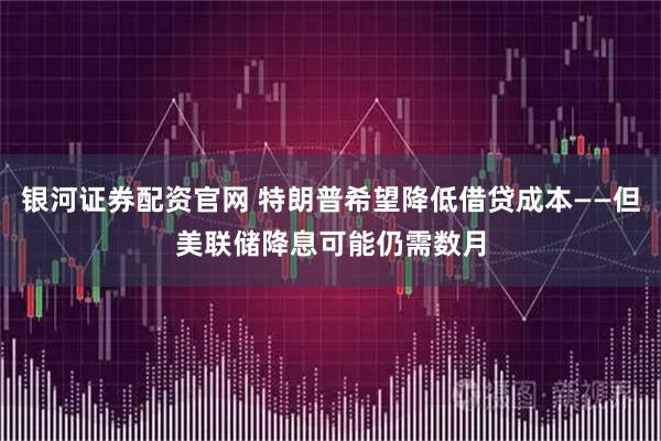 银河证券配资官网 特朗普希望降低借贷成本——但美联储降息可能仍需数月