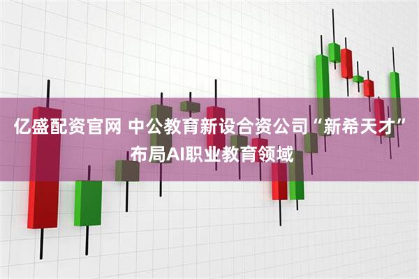 亿盛配资官网 中公教育新设合资公司“新希天才” 布局AI职业教育领域