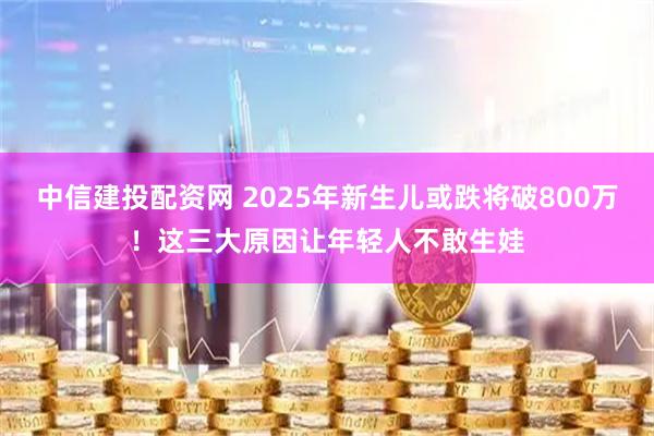 中信建投配资网 2025年新生儿或跌将破800万！这三大原因让年轻人不敢生娃