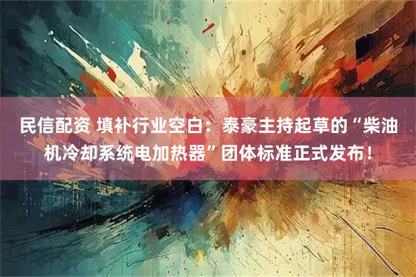 民信配资 填补行业空白：泰豪主持起草的“柴油机冷却系统电加热器”团体标准正式发布！