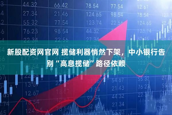 新股配资网官网 揽储利器悄然下架，中小银行告别“高息揽储”路径依赖