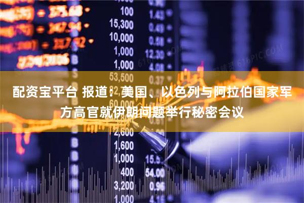 配资宝平台 报道：美国、以色列与阿拉伯国家军方高官就伊朗问题举行秘密会议